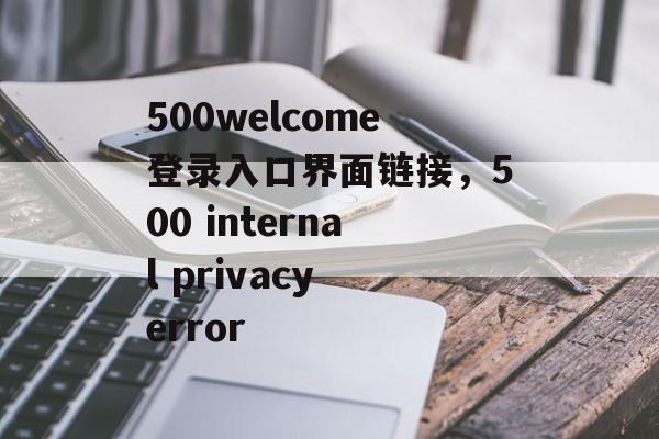 500welcome登录入口界面链接，500 internal privacy error