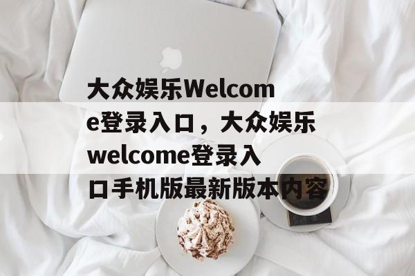 大众娱乐Welcome登录入口，大众娱乐welcome登录入口手机版最新版本内容